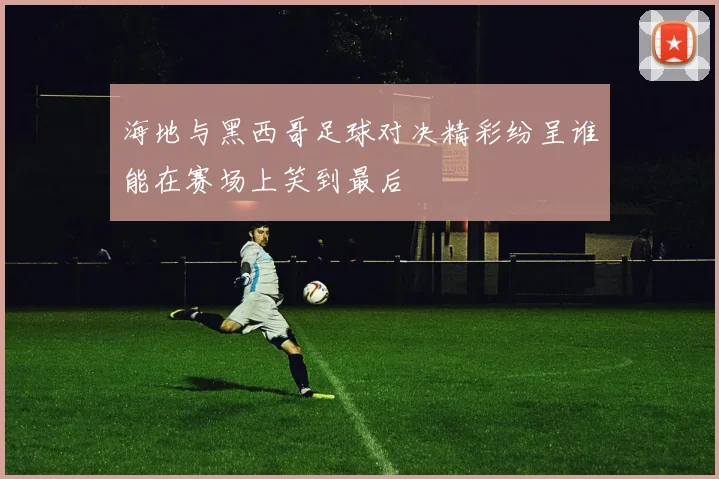 海地与黑西哥足球对决精彩纷呈谁能在赛场上笑到最后