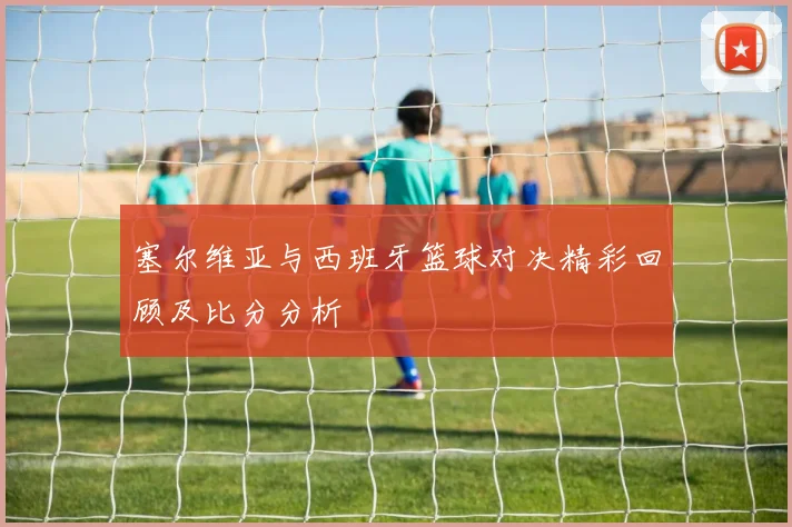 塞尔维亚与西班牙篮球对决精彩回顾及比分分析