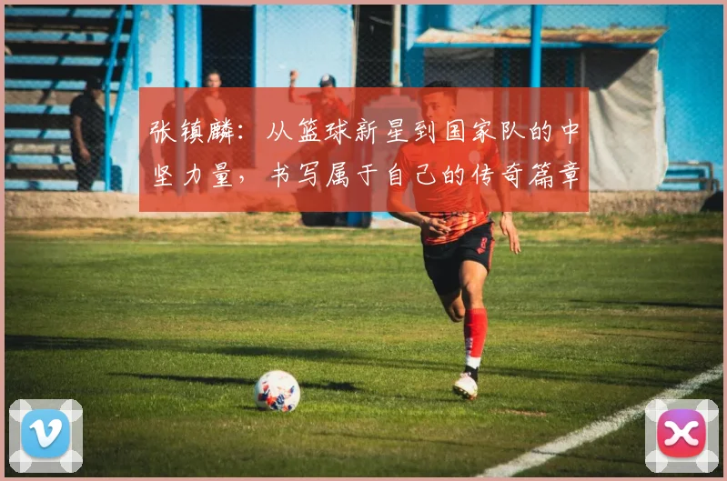 张镇麟：从篮球新星到国家队的中坚力量，书写属于自己的传奇篇章