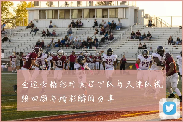 全运会精彩对决辽宁队与天津队视频回顾与精彩瞬间分享