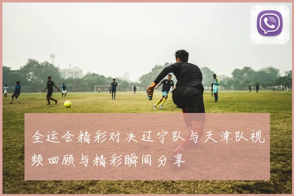 全运会精彩对决辽宁队与天津队视频回顾与精彩瞬间分享